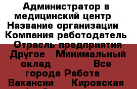 Администратор в медицинский центр › Название организации ­ Компания-работодатель › Отрасль предприятия ­ Другое › Минимальный оклад ­ 19 000 - Все города Работа » Вакансии   . Кировская обл.,Захарищево п.